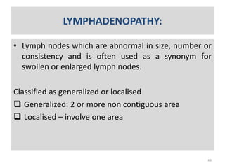 LYMPHADENOPATHY:
• Lymph nodes which are abnormal in size, number or
consistency and is often used as a synonym for
swollen or enlarged lymph nodes.
Classified as generalized or localised
 Generalized: 2 or more non contiguous area
 Localised – involve one area
49
 