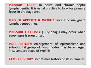 • PRIMARY FOCUS: In acute and chronic septic
lymphadenitis. It is usual practice to look for primary
focus in drainage area.
• LOSS OF APPETITE & WEIGHT: Incase of malignant
lymphadenopathies.
• PRESSURE EFFECTS: e.g. Dysphagia may occur when
esophagus is pressurized.
• PAST HISTORY: enlargement of epitrochlear and
suboccipital group of lymphnodes may be enlarged
in secondary stage of syphilis.
• FAMILY HISTORY: sometimes history of TB in families.
55
 
