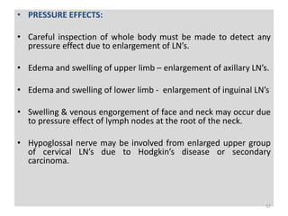 • PRESSURE EFFECTS:
• Careful inspection of whole body must be made to detect any
pressure effect due to enlargement of LN’s.
• Edema and swelling of upper limb – enlargement of axillary LN’s.
• Edema and swelling of lower limb - enlargement of inguinal LN’s
• Swelling & venous engorgement of face and neck may occur due
to pressure effect of lymph nodes at the root of the neck.
• Hypoglossal nerve may be involved from enlarged upper group
of cervical LN’s due to Hodgkin’s disease or secondary
carcinoma.
57
 