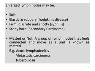 Enlarged lymph nodes may be:
• Soft
• Elastic & rubbery (hodgkin’s disease)
• Firm, discrete and shotty (syphilis)
• Stony hard (Secondary Carcinoma)
• Matted or Not: A group of lymph nodes that feels
connected and move as a unit is known as
matted.
E.g. Acute lymphadenitis
Metastatic carcinoma
Tuberculosis
59
 