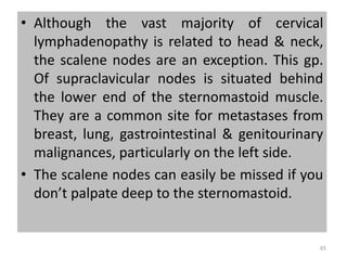 • Although the vast majority of cervical
lymphadenopathy is related to head & neck,
the scalene nodes are an exception. This gp.
Of supraclavicular nodes is situated behind
the lower end of the sternomastoid muscle.
They are a common site for metastases from
breast, lung, gastrointestinal & genitourinary
malignances, particularly on the left side.
• The scalene nodes can easily be missed if you
don’t palpate deep to the sternomastoid.
65
 