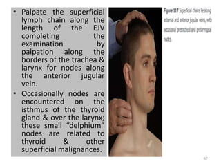 • Palpate the superficial
lymph chain along the
length of the EJV
completing the
examination by
palpation along the
borders of the trachea &
larynx for nodes along
the anterior jugular
vein.
• Occasionally nodes are
encountered on the
isthmus of the thyroid
gland & over the larynx;
these small “delphium”
nodes are related to
thyroid & other
superficial malignances.
67
 