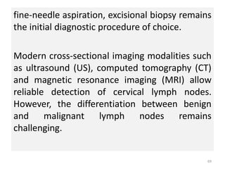 fine-needle aspiration, excisional biopsy remains
the initial diagnostic procedure of choice.
Modern cross-sectional imaging modalities such
as ultrasound (US), computed tomography (CT)
and magnetic resonance imaging (MRI) allow
reliable detection of cervical lymph nodes.
However, the differentiation between benign
and malignant lymph nodes remains
challenging.
69
 