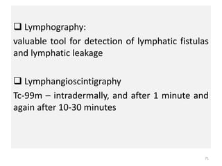  Lymphography:
valuable tool for detection of lymphatic fistulas
and lymphatic leakage
 Lymphangioscintigraphy
Tc-99m – intradermally, and after 1 minute and
again after 10-30 minutes
71
 