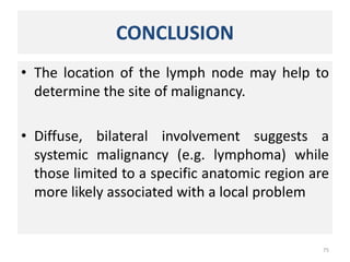CONCLUSION
• The location of the lymph node may help to
determine the site of malignancy.
• Diffuse, bilateral involvement suggests a
systemic malignancy (e.g. lymphoma) while
those limited to a specific anatomic region are
more likely associated with a local problem
75
 