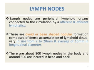 LYMPH NODES
 Lymph nodes are peripheral lymphoid organs
connected to the circulation by a afferent & efferent
lymphatics.
These are ovoid or bean shaped nodular formation
composed of dense accumulation of lymphoid tissue,
vary in size from 2 to 20mm & average of 15mm in
longitudinal diameter.
There are about 800 lymph nodes in the body and
around 300 are located in head and neck.
8
 