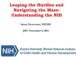 Leaping the Hurdles and
Navigating the Maze:
Understanding the NIH
Susan Newcomer, NICHD
JHU November 5, 2014
 