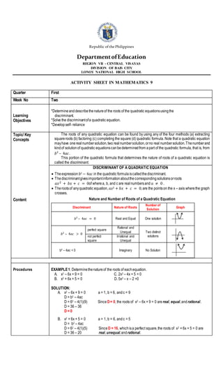 Republic ofthePhilippines
DepartmentofEducation
REGION VII - CENTRAL VISAYAS
DIVISION OF BAIS CITY
LONOY NATIONAL HIGH SCHOOL
ACTIVITY SHEET IN MATHEMATICS 9
Quarter First
Week No Two
Learning
Objectives
*Determineanddescribethenatureof the roots of the quadratic equationsusingthe
discriminant.
*Solve the discriminantofa quadratic equation.
*Developself- reliance
Topic/ Key
Concepts
Content
The roots of any quadratic equation can be found by using any of the four methods (a) extracting
squareroots (b) factoring (c) completing the square (d) quadratic formula. Note that a quadratic equation
mayhave onerealnumbersolution,two realnumbersolution,orno real numbersolution.Thenumberand
kindof solutionof quadratic equationscanbedeterminedfrom apart of the quadratic formula, that is, from
𝑏² – 4𝑎𝑐.
This portion of the quadratic formula that determines the nature of roots of a quadratic equation is
called the discriminant.
DISCRIMINANT OF A QUADRATIC EQUATION
 Theexpression 𝑏2 − 4𝑎𝑐 in the quadratic formulaiscalledthediscriminant.
 Thediscriminantgivesimportantinformationaboutthecorrespondingsolutionsorroots
𝑎𝑥2 + 𝑏𝑥 + 𝑐 = 0of wherea, b, and c are realnumbersand 𝑎 ≠ 0 .
 Therootsof anyquadratic equation,𝑎𝑥2 + 𝑏𝑥 + 𝑐 = 0, are the pointson the x – axis where the graph
crosses.
Nature and Number of Roots of a Quadratic Equation
Discriminant Nature of Roots
Number of
Solution
Graph
𝑏² – 4𝑎𝑐 = 0 Real and Equal One solution
𝑏² – 4𝑎𝑐 > 0
perfect square
Rational and
Unequal Two distinct
solutions
not perfect
square
Irrational and
Unequal
b² – 4ac < 0 Imaginary No Solution
Procedures EXAMPLE1: Determinethenatureof the roots of eachequation.
A. x2 – 6x + 9 = 0 C. 2x2 – 4x + 5 = 0
B. x2 + 6x + 5 = 0 D. 5x2 – x – 2 =0
SOLUTION:
A. x2 – 6x + 9 = 0 a = 1, b = 6, andc = 9
D = b2 – 4ac
D = 62 – 4(1)(9) Since D= 0, the roots of x2 – 6x + 9 = 0 are real, equal,andrational.
D = 36 – 36
D = 0
B. x2 + 6x + 5 = 0 a = 1, b = 6, andc = 5
D = b2 – 4ac
D = 62 – 4(1)(5) Since D = 16, whichisa perfect square,the roots of x2 + 6x + 5 = 0 are
D = 36 – 20 real,unequal,andrational.
 