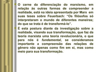 O cerne da diferenciação do marxismo, em 
relação às outras formas de compreender a 
realidade, está na ideia apresentada por Marx em 
suas teses sobre Feuerbach: “Os filósofos só 
interpretaram o mundo de diferentes maneiras; 
do que se trata é de transformá-lo”. 
É esta postura diante da investigação sobre a 
realidade, visando sua transformação, que faz da 
teoria marxista uma teoria revolucionária, o que 
para nós é fundamental, se consideramos 
importante a compreensão das relações de 
gênero não apenas como fim em si, mas como 
meio para sua transformação. 
 