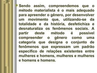 Sendo assim, compreendemos que o 
método materialista é o mais adequado 
para apreender o gênero, por desenvolver 
um movimento que, utilizando-se da 
totalidade e da história, desfetichiza e 
desnaturaliza os fenômenos sociais. A 
partir deste método é possível 
compreender o gênero como uma 
categoria que designa o conjunto de 
fenômenos que expressam um padrão 
específico de relações existentes entre 
mulheres e homens, mulheres e mulheres 
e homens e homens. 
 