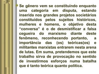 Se gênero vem se constituindo enquanto 
uma categoria em disputa, estando 
inserida nos grandes projetos societários 
constituídos pelos sujeitos históricos, 
mulheres e homens, o objetivo desta 
“conversa” é o de desmistificar a falsa 
cegueira do marxismo diante deste 
fenômeno, reconhecendo portanto, a 
importância das (os) teóricas(os) e 
militantes marxistas entrarem nesta arena 
de lutas. Em suma, pretendemos que este 
trabalho sirva de provocação no sentido 
de investirmos esforços numa batalha 
que é tanto teórica quanto política. 
 