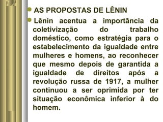 AS PROPOSTAS DE LÊNIN 
Lênin acentua a importância da 
coletivização do trabalho 
doméstico, como estratégia para o 
estabelecimento da igualdade entre 
mulheres e homens, ao reconhecer 
que mesmo depois de garantida a 
igualdade de direitos após a 
revolução russa de 1917, a mulher 
continuou a ser oprimida por ter 
situação econômica inferior à do 
homem. 
 