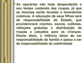 As operárias não mais despenderão o 
seu tempo cuidando das roupas, já que 
as mesmas serão levadas a lavanderias 
coletivas. A educação de seus filhos será 
de responsabilidade do Estado, que 
providenciará creches, escola, colônias, 
refeições gratuitas e distribuição de 
roupas e calçados para as crianças. 
Diante disto, a infância deixa de ser 
responsabilidade da família e passa a ser 
de responsabilidade da coletividade 
 
