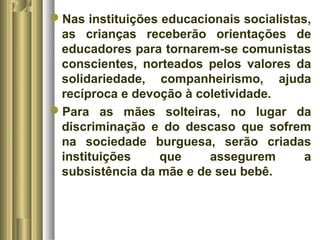 Nas instituições educacionais socialistas, 
as crianças receberão orientações de 
educadores para tornarem-se comunistas 
conscientes, norteados pelos valores da 
solidariedade, companheirismo, ajuda 
recíproca e devoção à coletividade. 
Para as mães solteiras, no lugar da 
discriminação e do descaso que sofrem 
na sociedade burguesa, serão criadas 
instituições que assegurem a 
subsistência da mãe e de seu bebê. 
 