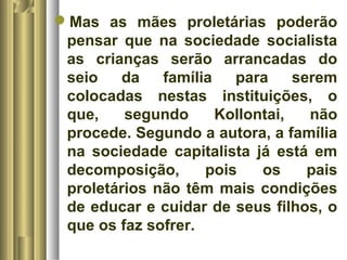 Mas as mães proletárias poderão 
pensar que na sociedade socialista 
as crianças serão arrancadas do 
seio da família para serem 
colocadas nestas instituições, o 
que, segundo Kollontai, não 
procede. Segundo a autora, a família 
na sociedade capitalista já está em 
decomposição, pois os pais 
proletários não têm mais condições 
de educar e cuidar de seus filhos, o 
que os faz sofrer. 
 