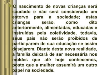 O nascimento de novas crianças será 
saudado e não será considerado um 
estorvo para a sociedade; estas 
crianças serão, como dito 
anteriormente, alimentadas, educadas e 
instruídas pela coletividade, todavia, 
seus pais não serão proibidos de 
participarem de sua educação se assim 
desejarem. Diante desta nova realidade, 
a família deixará de ser necessária nos 
moldes que até hoje conhecemos, 
posto que a mulher assumirá um outro 
papel na sociedade. 
 