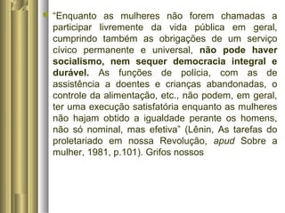 “Enquanto as mulheres não forem chamadas a 
participar livremente da vida pública em geral, 
cumprindo também as obrigações de um serviço 
cívico permanente e universal, não pode haver 
socialismo, nem sequer democracia integral e 
durável. As funções de polícia, com as de 
assistência a doentes e crianças abandonadas, o 
controle da alimentação, etc., não podem, em geral, 
ter uma execução satisfatória enquanto as mulheres 
não hajam obtido a igualdade perante os homens, 
não só nominal, mas efetiva” (Lênin, As tarefas do 
proletariado em nossa Revolução, apud Sobre a 
mulher, 1981, p.101). Grifos nossos 
 