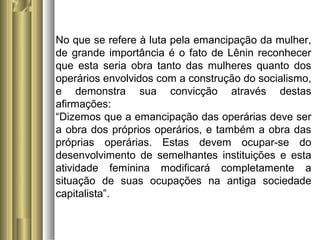 No que se refere à luta pela emancipação da mulher, 
de grande importância é o fato de Lênin reconhecer 
que esta seria obra tanto das mulheres quanto dos 
operários envolvidos com a construção do socialismo, 
e demonstra sua convicção através destas 
afirmações: 
“Dizemos que a emancipação das operárias deve ser 
a obra dos próprios operários, e também a obra das 
próprias operárias. Estas devem ocupar-se do 
desenvolvimento de semelhantes instituições e esta 
atividade feminina modificará completamente a 
situação de suas ocupações na antiga sociedade 
capitalista”. 
 