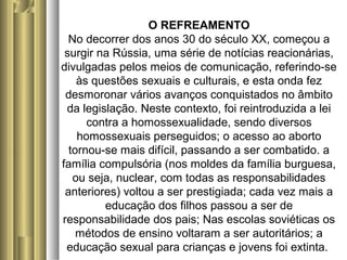 O REFREAMENTO 
No decorrer dos anos 30 do século XX, começou a 
surgir na Rússia, uma série de notícias reacionárias, 
divulgadas pelos meios de comunicação, referindo-se 
às questões sexuais e culturais, e esta onda fez 
desmoronar vários avanços conquistados no âmbito 
da legislação. Neste contexto, foi reintroduzida a lei 
contra a homossexualidade, sendo diversos 
homossexuais perseguidos; o acesso ao aborto 
tornou-se mais difícil, passando a ser combatido. a 
família compulsória (nos moldes da família burguesa, 
ou seja, nuclear, com todas as responsabilidades 
anteriores) voltou a ser prestigiada; cada vez mais a 
educação dos filhos passou a ser de 
responsabilidade dos pais; Nas escolas soviéticas os 
métodos de ensino voltaram a ser autoritários; a 
educação sexual para crianças e jovens foi extinta. 
 