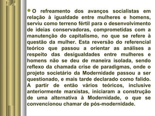 O refreamento dos avanços socialistas em 
relação à igualdade entre mulheres e homens, 
serviu como terreno fértil para o desenvolvimento 
de ideias conservadoras, comprometidas com a 
manutenção do capitalismo, no que se refere à 
questão da mulher. Esta reversão do referencial 
teórico que passou a orientar as análises a 
respeito das desigualdades entre mulheres e 
homens não se deu de maneira isolada, sendo 
reflexo da chamada crise de paradigmas, onde o 
projeto societário da Modernidade passou a ser 
questionado, e mais tarde declarado como falido. 
A partir de então vários teóricos, inclusive 
anteriormente marxistas, iniciaram a construção 
de uma alternativa à Modernidade, o que se 
convencionou chamar de pós-modernidade. 
 