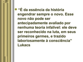 “É da essência da história 
engendrar sempre o novo. Esse 
novo não pode ser 
antecipadamente avaliado por 
nenhuma teoria infalível: ele deve 
ser reconhecido na luta, em seus 
primeiros germes, e trazido 
laboriosamente à consciência” 
Lukacs 

