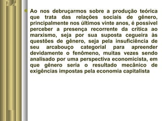 Ao nos debruçarmos sobre a produção teórica 
que trata das relações sociais de gênero, 
principalmente nos últimos vinte anos, é possível 
perceber a presença recorrente da crítica ao 
marxismo, seja por sua suposta cegueira às 
questões de gênero, seja pela insuficiência de 
seu arcabouço categorial para apreender 
devidamente o fenômeno, muitas vezes sendo 
analisado por uma perspectiva economicista, em 
que gênero seria o resultado mecânico de 
exigências impostas pela economia capitalista 
 