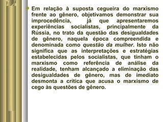 Em relação à suposta cegueira do marxismo 
frente ao gênero, objetivamos demonstrar sua 
improcedência, já que apresentaremos 
experiências socialistas, principalmente da 
Rússia, no trato da questão das desigualdades 
de gênero, naquela época compreendida e 
denominada como questão da mulher. Isto não 
significa que as interpretações e estratégias 
estabelecidas pelos socialistas, que tinham o 
marxismo como referência de análise da 
realidade, tenham alcançado a eliminação das 
desigualdades de gênero, mas de imediato 
desmonta a crítica que acusa o marxismo de 
cego às questões de gênero. 
 