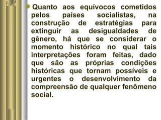 Quanto aos equívocos cometidos 
pelos países socialistas, na 
construção de estratégias para 
extinguir as desigualdades de 
gênero, há que se considerar o 
momento histórico no qual tais 
interpretações foram feitas, dado 
que são as próprias condições 
históricas que tornam possíveis e 
urgentes o desenvolvimento da 
compreensão de qualquer fenômeno 
social. 
 
