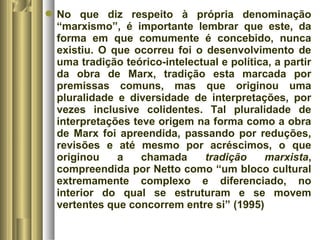 No que diz respeito à própria denominação 
“marxismo”, é importante lembrar que este, da 
forma em que comumente é concebido, nunca 
existiu. O que ocorreu foi o desenvolvimento de 
uma tradição teórico-intelectual e política, a partir 
da obra de Marx, tradição esta marcada por 
premissas comuns, mas que originou uma 
pluralidade e diversidade de interpretações, por 
vezes inclusive colidentes. Tal pluralidade de 
interpretações teve origem na forma como a obra 
de Marx foi apreendida, passando por reduções, 
revisões e até mesmo por acréscimos, o que 
originou a chamada tradição marxista, 
compreendida por Netto como “um bloco cultural 
extremamente complexo e diferenciado, no 
interior do qual se estruturam e se movem 
vertentes que concorrem entre si” (1995) 
 