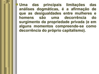 Uma das principais limitações das 
análises dogmáticas, é a afirmação de 
que as desigualdades entre mulheres e 
homens são uma decorrência do 
surgimento da propriedade privada (e em 
alguns momentos compreende-se como 
decorrência do próprio capitalismo). 
 