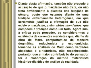 Diante desta afirmação, também não procede a 
acusação de que o marxismo não trata, ou não 
trata devidamente a questão das relações de 
gênero, posto que estamos diante de uma 
tradição extremamente heterogênea, em que 
certamente justifica a afirmação de que não 
existe o marxismo, e sim vários marxismos, que 
compõem a tradição como um todo. Agora sim, 
a crítica pode proceder, se considerarmos a 
existência de correntes marxistas que, diante da 
obra de Marx, comportam-se de maneira 
dogmática, reducionista e economicista, 
tomando as análises de Marx como verdades 
absolutas e a-históricas, não reconhecendo, 
portanto, que a maior contribuição do pensador 
foi a elaboração do método materialista 
histórico-dialético de análise da realidade. 
 