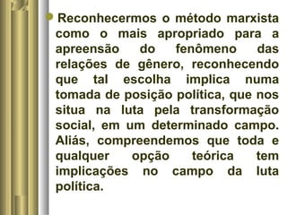 Reconhecermos o método marxista 
como o mais apropriado para a 
apreensão do fenômeno das 
relações de gênero, reconhecendo 
que tal escolha implica numa 
tomada de posição política, que nos 
situa na luta pela transformação 
social, em um determinado campo. 
Aliás, compreendemos que toda e 
qualquer opção teórica tem 
implicações no campo da luta 
política. 
 