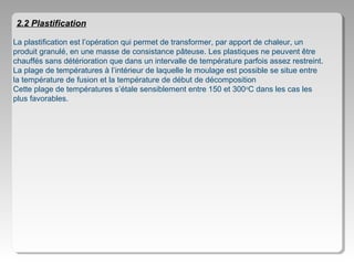 2.2 Plastification
La plastification est l’opération qui permet de transformer, par apport de chaleur, un
produit granulé, en une masse de consistance pâteuse. Les plastiques ne peuvent être
chauffés sans détérioration que dans un intervalle de température parfois assez restreint.
La plage de températures à l’intérieur de laquelle le moulage est possible se situe entre
la température de fusion et la température de début de décomposition
Cette plage de températures s’étale sensiblement entre 150 et 300oC dans les cas les
plus favorables.

 