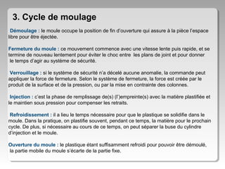 3. Cycle de moulage
Démoulage : le moule occupe la position de fin d’ouverture qui assure à la pièce l’espace
libre pour être éjectée.
Fermeture du moule : ce mouvement commence avec une vitesse lente puis rapide, et se
termine de nouveau lentement pour éviter le choc entre les plans de joint et pour donner
le temps d’agir au système de sécurité.
Verrouillage : si le système de sécurité n’a décelé aucune anomalie, la commande peut
appliquer la force de fermeture. Selon le système de fermeture, la force est créée par le
produit de la surface et de la pression, ou par la mise en contrainte des colonnes.
Injection : c’est la phase de remplissage de(s) (l’)empreinte(s) avec la matière plastifiée et
le maintien sous pression pour compenser les retraits.
Refroidissement : il a lieu le temps nécessaire pour que le plastique se solidifie dans le
moule. Dans la pratique, on plastifie souvent, pendant ce temps, la matière pour le prochain
cycle. De plus, si nécessaire au cours de ce temps, on peut séparer la buse du cylindre
d’injection et le moule.
Ouverture du moule : le plastique étant suffisamment refroidi pour pouvoir être démoulé,
la partie mobile du moule s’écarte de la partie fixe.

 