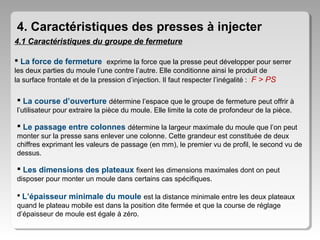 4. Caractéristiques des presses à injecter
4.1 Caractéristiques du groupe de fermeture
 La force de fermeture exprime la force que la presse peut développer pour serrer
les deux parties du moule l’une contre l’autre. Elle conditionne ainsi le produit de
la surface frontale et de la pression d’injection. Il faut respecter l’inégalité : F > PS

 La course d’ouverture détermine l’espace que le groupe de fermeture peut offrir à
l’utilisateur pour extraire la pièce du moule. Elle limite la cote de profondeur de la pièce.

 Le passage entre colonnes détermine la largeur maximale du moule que l’on peut
monter sur la presse sans enlever une colonne. Cette grandeur est constituée de deux
chiffres exprimant les valeurs de passage (en mm), le premier vu de profil, le second vu de
dessus.

 Les dimensions des plateaux fixent les dimensions maximales dont on peut
disposer pour monter un moule dans certains cas spécifiques.
 L’épaisseur minimale du moule est la distance minimale entre les deux plateaux
quand le plateau mobile est dans la position dite fermée et que la course de réglage
d’épaisseur de moule est égale à zéro.

 