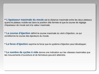  L’épaisseur maximale du moule est la distance maximale entre les deux plateaux
quand le plateau mobile est dans la position dite fermée et que la course de réglage
d’épaisseur de moule est à la valeur maximale.

 La course d’éjection définit la course maximale du vérin d’éjection, ce qui
conditionne la course des éjecteurs du moule.
 La force d’éjection exprime la force que le système d’éjection peut développer.
 Le nombre de cycles à vide donne une indication sur les vitesses maximales que
les mouvements d’ouverture et de fermeture peuvent atteindre.

 