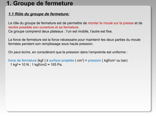 1. Groupe de fermeture
1.1 Rôle du groupe de fermeture:
Le rôle du groupe de fermeture est de permettre de monter le moule sur la presse et de
rendre possible son ouverture et sa fermeture.
Ce groupe comprend deux plateaux : l’un est mobile, l’autre est fixe.
La force de fermeture est la force nécessaire pour maintenir les deux parties du moule
fermées pendant son remplissage sous haute pression.
On peut écrire, en considérant que la pression dans l’empreinte est uniforme :
force de fermeture (kgf ) ≥ surface projetée ( cm2) × pression ( kgf/cm2 ou bar)
1 kgf ≈ 10 N ; 1 kgf/cm2 ≈ 105 Pa.

 
