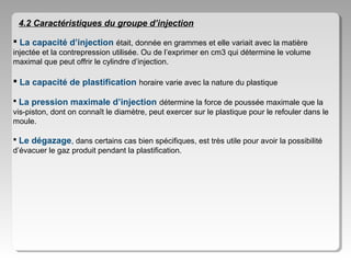 4.2 Caractéristiques du groupe d’injection
 La capacité d’injection était, donnée en grammes et elle variait avec la matière
injectée et la contrepression utilisée. Ou de l’exprimer en cm3 qui détermine le volume
maximal que peut offrir le cylindre d’injection.

 La capacité de plastification horaire varie avec la nature du plastique
 La pression maximale d’injection détermine la force de poussée maximale que la
vis-piston, dont on connaît le diamètre, peut exercer sur le plastique pour le refouler dans le
moule.
 Le dégazage, dans certains cas bien spécifiques, est très utile pour avoir la possibilité
d’évacuer le gaz produit pendant la plastification.

 