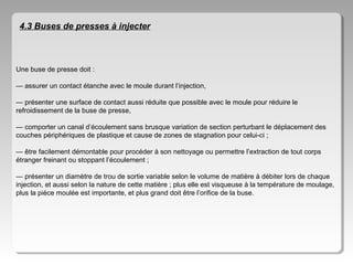 4.3 Buses de presses à injecter

Une buse de presse doit :
— assurer un contact étanche avec le moule durant l’injection,
— présenter une surface de contact aussi réduite que possible avec le moule pour réduire le
refroidissement de la buse de presse,
— comporter un canal d’écoulement sans brusque variation de section perturbant le déplacement des
couches périphériques de plastique et cause de zones de stagnation pour celui-ci ;
— être facilement démontable pour procéder à son nettoyage ou permettre l’extraction de tout corps
étranger freinant ou stoppant l’écoulement ;
— présenter un diamètre de trou de sortie variable selon le volume de matière à débiter lors de chaque
injection, et aussi selon la nature de cette matière ; plus elle est visqueuse à la température de moulage,
plus la pièce moulée est importante, et plus grand doit être l’orifice de la buse.

 