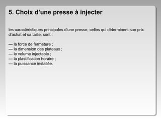 5. Choix d’une presse à injecter
les caractéristiques principales d’une presse, celles qui déterminent son prix
d’achat et sa taille, sont :
— la force de fermeture ;
— la dimension des plateaux ;
— le volume injectable ;
— la plastification horaire ;
— la puissance installée.

 