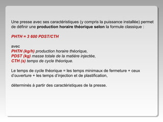 Une presse avec ses caractéristiques (y compris la puissance installée) permet
de définir une production horaire théorique selon la formule classique :
PHTH = 3 600 PDST/CTH
avec
PHTH (kg/h) production horaire théorique,
PDST (kg) masse totale de la matière injectée,
CTH (s) temps de cycle théorique.
Le temps de cycle théorique = les temps minimaux de fermeture + ceux
d’ouverture + les temps d’injection et de plastification,
déterminés à partir des caractéristiques de la presse.

 