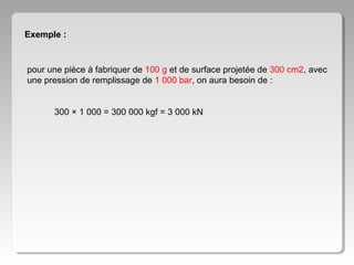 Exemple :

pour une pièce à fabriquer de 100 g et de surface projetée de 300 cm2, avec
une pression de remplissage de 1 000 bar, on aura besoin de :
300 × 1 000 = 300 000 kgf = 3 000 kN

 