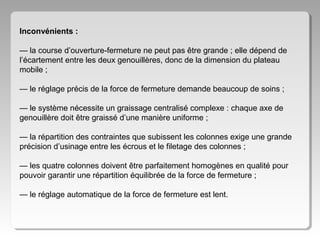 Inconvénients :
— la course d’ouverture-fermeture ne peut pas être grande ; elle dépend de
l’écartement entre les deux genouillères, donc de la dimension du plateau
mobile ;
— le réglage précis de la force de fermeture demande beaucoup de soins ;
— le système nécessite un graissage centralisé complexe : chaque axe de
genouillère doit être graissé d’une manière uniforme ;
— la répartition des contraintes que subissent les colonnes exige une grande
précision d’usinage entre les écrous et le filetage des colonnes ;
— les quatre colonnes doivent être parfaitement homogènes en qualité pour
pouvoir garantir une répartition équilibrée de la force de fermeture ;
— le réglage automatique de la force de fermeture est lent.

 