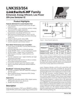 LNK353/354
LinkSwitch-HF Family
Enhanced, Energy Efﬁcient, Low Power
Off-Line Switcher IC
Figure 1. Typical Standby Application.
Product Highlights
Features Optimized for Lowest System Cost
• Fully integrated auto-restart for short-circuit and open
loop protection
• Self-biased supply – saves transformer auxiliary winding
and associated bias supply components
• Tight tolerances and negligible temperature variation on
key parameters eases design and lowers cost
• High maximum switching frequency allows very low
ﬂux density transformer designs, practically eliminating
audible noise
• Frequency jittering greatly reduces EMI
• Packages with large creepage to high voltage pin
• Lowest component count switcher solution
Much Better Performance over Linear/RCC
• Lower system cost than RCC, discrete PWM and other
integrated solutions
• Universal input range allows worldwide operation
• Simple ON/OFF control – no loop compensation needed
• No bias winding – simpler, lower cost transformer
• High frequency switching – smaller and lower cost
transformer
• Very low component count – higher reliability and single
side printed circuit board
• High bandwidth provides fast turn on with no overshoot
and excellent transient load response
• Current limit operation rejects line frequency ripple
• Built-in current limit and hysteretic thermal shutdown
protection
EcoSmart
®
– Extremely Energy Efﬁcient
• No-load consumption <300 mW without bias winding at
265 VAC input
• Meets California Energy Commission (CEC), Energy
Star, and EU requirements
Applications
• Chargers for cell/cordless phones, PDAs, digital cameras,
MP3/portable audio devices, shavers etc.
• Standby and auxiliary supplies
Description
LinkSwitch-HF integrates a 700 V power MOSFET, oscillator,
simpleON/OFFcontrolscheme,ahighvoltageswitchedcurrent
®
Table 1. Notes: 1. Typical continuous power in a non-ventilated
enclosed adapter measured at 50 °C ambient. 2. Maximum practical
continuous power in an open frame design with adequate heat
sinking, measured at 50 °C ambient. 3. Packages: P: DIP-8B,
G: SMD-8B. For lead-free package options, see Part Ordering
Information. 4. For designs without aYcapacitor, the available power
may be lower (see Key Applications Considerations).
source, frequency jittering, cycle-by-cycle current limit, and
thermal shutdown circuitry onto a monolithic IC. The start-up
and operating power are derived directly from the DRAIN pin,
eliminatingtheneedforabiaswindingandassociatedcircuitry.
The 200 kHz maximum switching frequency allows very
low ﬂux transformer designs, practically eliminating audible
noise with the simple ON/OFF control scheme using standard
varnished transformer construction. Efﬁcient operation at this
high switching frequency is achieved due to the optimized
switchingcharacteristicsandsmallcapacitancesoftheintegrated
power MOSFET.The fully integratedauto-restart circuit safely
limits output power during fault conditions such as output short
circuit or open loop, reducing component count and secondary
feedback circuitry cost. The internal oscillator frequency is
jittered to signiﬁcantly reduce both the quasi-peak and average
EMI, minimizing ﬁltering cost.
DC
Output
Wide Range
HV DC Input
PI-3855-022704
+ +
LinkSwitch-HF
D
S
BP
FB
February 2005
OUTPUT POWER TABLE
PRODUCT(3)
230 VAC ±15% 85-265 VAC
Adapter(1) Open
Frame(2) Adapter(1) Open
Frame(2)
LNK353 P or G 3 W 4 W 2.5 W(4)
3 W
LNK354 P or G 3.5 W 5 W 3 W(4)
4.5 W
 