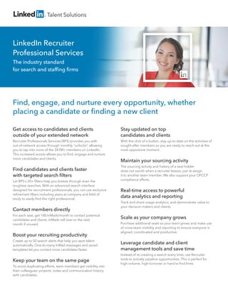 LinkedIn Recruiter
Professional Services
The industry standard
for search and stafﬁng ﬁrms
Talent Solutions
Get access to candidates and clients
outside of your extended network
Recruiter Professionals Services (RPS) provides you with
out-of-network access through monthly “unlocks”, allowing
you to tap into more of the 347M+ members on LinkedIn.
This increased access allows you to ﬁnd, engage and nurture
more candidates and clients.
Find candidates and clients faster
with targeted search ﬁlters
Let RPS's 20+ ﬁlters help you breeze through even the
toughest searches. With an advanced search interface
designed for recruitment professionals, you can use exclusive
reﬁnement ﬁlters including years at company and ﬁeld of
study to easily ﬁnd the right professional.
Contact members directly
For each seat, get 100 InMails/month to contact potential
candidates and clients. InMails roll over to the next
month if unused.
Boost your recruiting productivity
Create up to 50 search alerts that help you spot talent
automatically. One-to-many InMail messages and saved
templates let you contact more candidates faster.
Keep your team on the same page
To avoid duplicating efforts, team members get visibility into
their colleagues’ projects, notes and communication history
with candidates.
Stay updated on top
candidates and clients
With the click of a button, stay up-to-date on the activities of
sought-after members so you are ready to reach out at the
most opportune moment.
Maintain your sourcing activity
The sourcing activity and history of a seat holder
does not vanish when a recruiter leaves; just re-assign
it to another team member. We also support your OFCCP
compliance efforts.
Real-time access to powerful
data analytics and reporting
Track and share usage analytics, and demonstrate value to
your decision makers and clients.
Scale as your company grows
Purchase additional seats as your team grows and make use
of cross-team visibility and reporting to ensure everyone is
aligned, coordinated and productive.
Leverage candidate and client
management tools and save time
Instead of re-creating a search every time, use Recruiter
tools to actively pipeline opportunities. This is perfect for
high-volume, high-turnover or hard to ﬁnd hires.
Find, engage, and nurture every opportunity, whether
placing a candidate or ﬁnding a new client
 