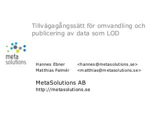 Tillvägagångssätt för omvandling och
publicering av data som LOD




 Hannes Ebner      <hannes@metasolutions.se>
 Matthias Palmér   <matthias@metasolutions.se>


 MetaSolutions AB
 http://metasolutions.se
 