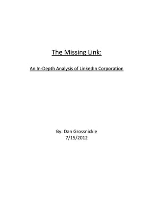  
 

                           
                           
                           
                           
                           
              The Missing Link:  
                       
    An In‐Depth Analysis of LinkedIn Corporation 
                           
                           
                           
                           
                           
                           
                           
                           
                           
                By: Dan Grossnickle 
                     7/15/2012 
                           
                           
                           
                           
                           
                           
           



 
 