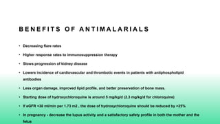 B E N E F I T S O F A N T I M A L A R I A L S
• Decreasing flare rates
• Higher response rates to immunosuppression therapy
• Slows progression of kidney disease
• Lowers incidence of cardiovascular and thrombotic events in patients with antiphospholipid
antibodies
• Less organ damage, improved lipid profile, and better preservation of bone mass.
• Starting dose of hydroxychloroquine is around 5 mg/kg/d (2.3 mg/kg/d for chloroquine)
• If eGFR <30 ml/min per 1.73 m2 , the dose of hydroxychloroquine should be reduced by >25%
• In pregnancy - decrease the lupus activity and a satisfactory safety profile in both the mother and the
fetus
 