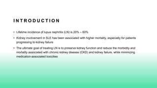I N T R O D U C T I O N
• Lifetime incidence of lupus nephritis (LN) is 20% – 60%
• Kidney involvement in SLE has been associated with higher mortality, especially for patients
progressing to kidney failure
• The ultimate goal of treating LN is to preserve kidney function and reduce the morbidity and
mortality associated with chronic kidney disease (CKD) and kidney failure, while minimizing
medication-associated toxicities
 