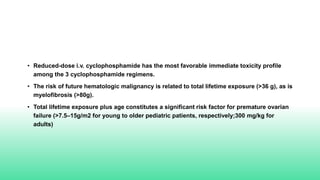 • Reduced-dose i.v. cyclophosphamide has the most favorable immediate toxicity profile
among the 3 cyclophosphamide regimens.
• The risk of future hematologic malignancy is related to total lifetime exposure (>36 g), as is
myelofibrosis (>80g).
• Total lifetime exposure plus age constitutes a significant risk factor for premature ovarian
failure (>7.5–15g/m2 for young to older pediatric patients, respectively;300 mg/kg for
adults)
 